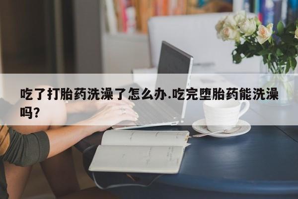 网上米索前列醇在线下单吃了打胎药洗澡了怎么办.吃完堕胎药能洗澡吗？