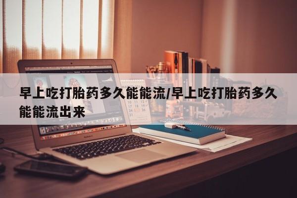 网上米索前列醇在线下单早上吃打胎药多久能能流/早上吃打胎药多久能能流出来