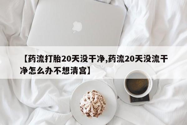 网上米索前列醇在线下单【药流打胎20天没干净,药流20天没流干净怎么办不想清宫】