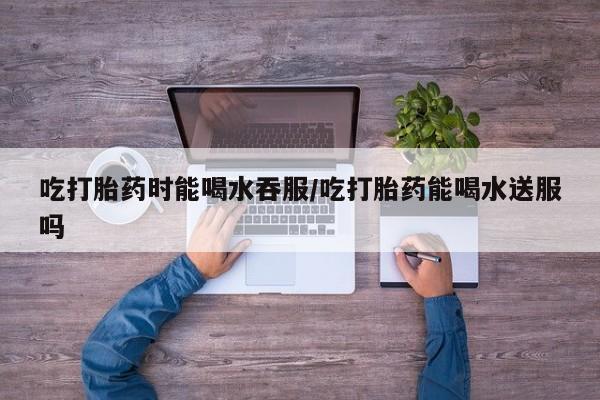 网上米索前列醇在线下单吃打胎药时能喝水吞服/吃打胎药能喝水送服吗