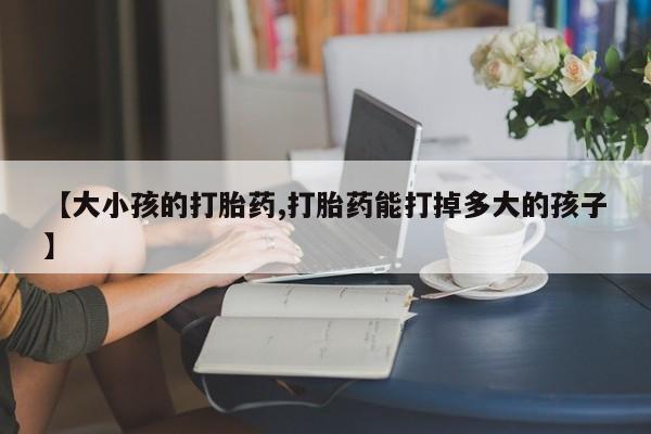 网上米索前列醇在线下单【大小孩的打胎药,打胎药能打掉多大的孩子】
