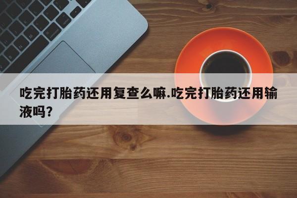 网上米索前列醇在线下单吃完打胎药还用复查么嘛.吃完打胎药还用输液吗？