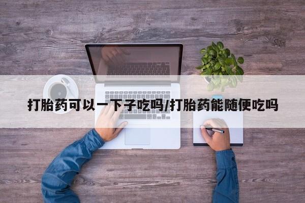 网上米索前列醇在线下单打胎药可以一下子吃吗/打胎药能随便吃吗