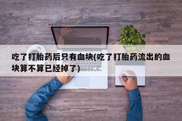 网上米索前列醇在线下单吃了打胎药后只有血块(吃了打胎药流出的血块算不算已经掉了)