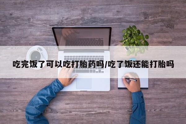 网上米索前列醇在线下单吃完饭了可以吃打胎药吗/吃了饭还能打胎吗
