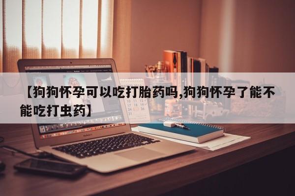 网上米索前列醇在线下单【狗狗怀孕可以吃打胎药吗,狗狗怀孕了能不能吃打虫药】