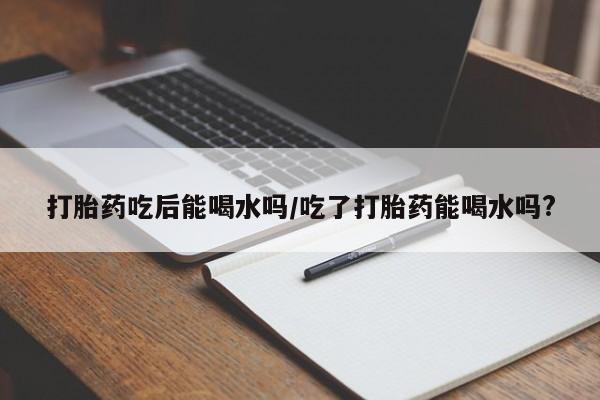 网上米索前列醇在线下单打胎药吃后能喝水吗/吃了打胎药能喝水吗?