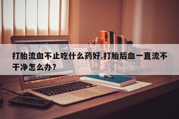 网上米索前列醇在线下单打胎流血不止吃什么药好.打胎后血一直流不干净怎么办？
