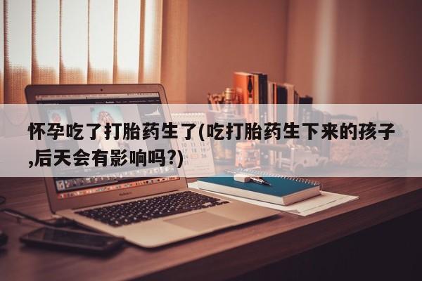 网上米索前列醇在线下单怀孕吃了打胎药生了(吃打胎药生下来的孩子,后天会有影响吗?)