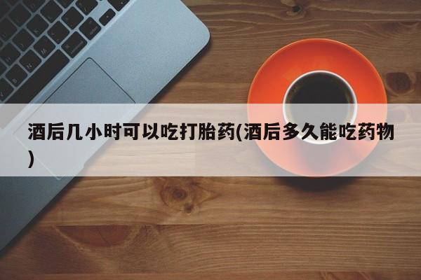 网上米索前列醇在线下单酒后几小时可以吃打胎药(酒后多久能吃药物)
