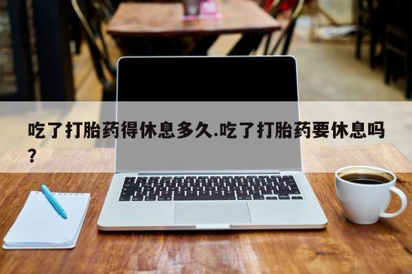 网上米索前列醇在线下单吃了打胎药得休息多久.吃了打胎药要休息吗？