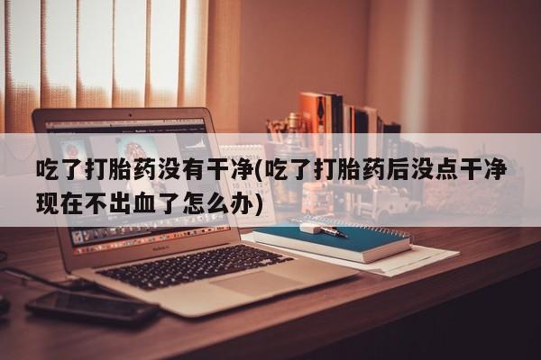 网上米索前列醇在线下单吃了打胎药没有干净(吃了打胎药后没点干净现在不出血了怎么办)