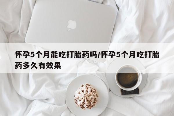 网上米索前列醇在线下单怀孕5个月能吃打胎药吗/怀孕5个月吃打胎药多久有效果