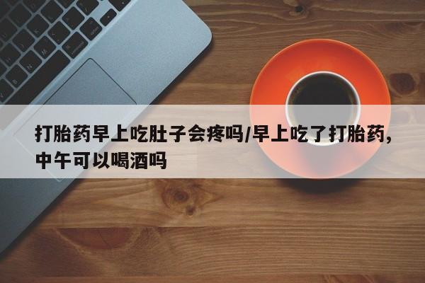网上米索前列醇在线下单打胎药早上吃肚子会疼吗/早上吃了打胎药,中午可以喝酒吗