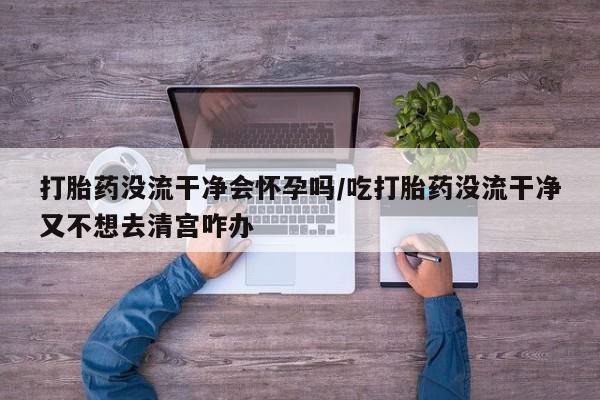 网上米索前列醇在线下单打胎药没流干净会怀孕吗/吃打胎药没流干净又不想去清宫咋办
