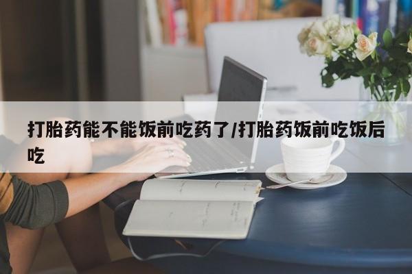网上米索前列醇在线下单打胎药能不能饭前吃药了/打胎药饭前吃饭后吃
