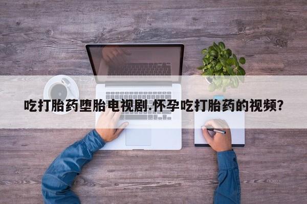 网上米索前列醇在线下单吃打胎药堕胎电视剧.怀孕吃打胎药的视频？