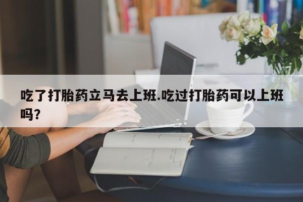 网上米索前列醇在线下单吃了打胎药立马去上班.吃过打胎药可以上班吗？
