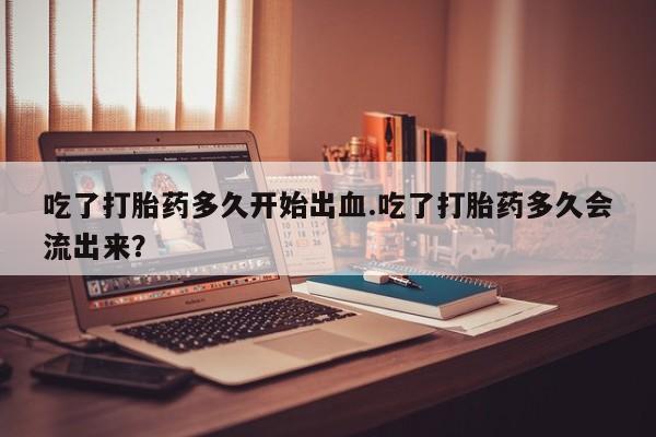 网上米索前列醇在线下单吃了打胎药多久开始出血.吃了打胎药多久会流出来？