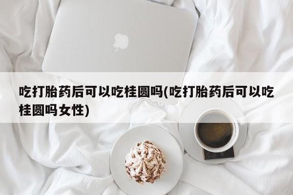 网上米索前列醇在线下单吃打胎药后可以吃桂圆吗(吃打胎药后可以吃桂圆吗女性)