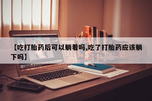 网上米索前列醇在线下单【吃打胎药后可以躺着吗,吃了打胎药应该躺下吗】