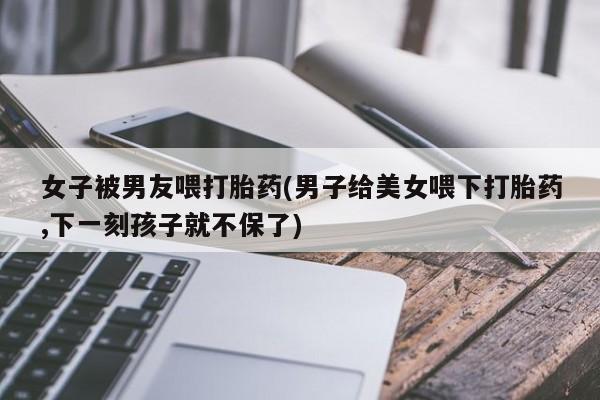 网上米索前列醇在线下单女子被男友喂打胎药(男子给美女喂下打胎药,下一刻孩子就不保了)