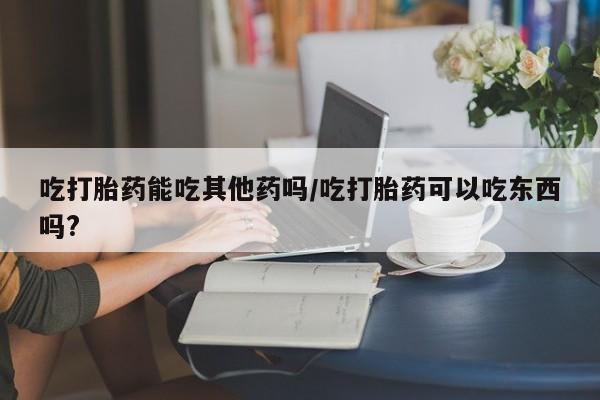 网上米索前列醇在线下单吃打胎药能吃其他药吗/吃打胎药可以吃东西吗?
