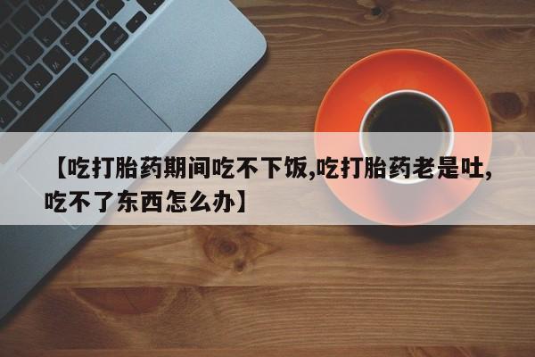 网上米索前列醇在线下单【吃打胎药期间吃不下饭,吃打胎药老是吐,吃不了东西怎么办】