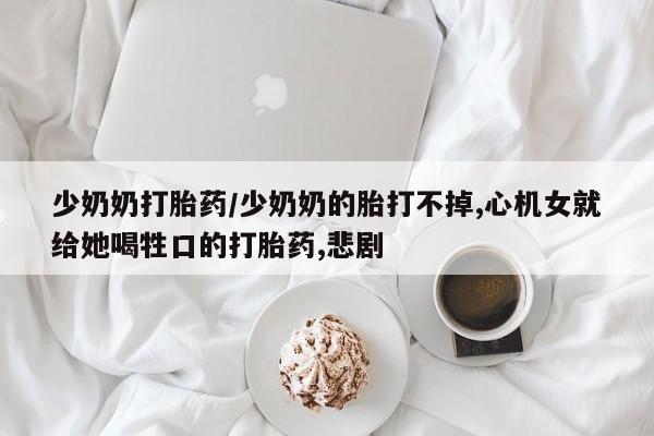 网上米索前列醇在线下单少奶奶打胎药/少奶奶的胎打不掉,心机女就给她喝牲口的打胎药,悲剧