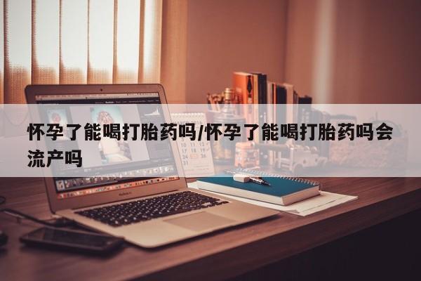 网上米索前列醇在线下单怀孕了能喝打胎药吗/怀孕了能喝打胎药吗会流产吗