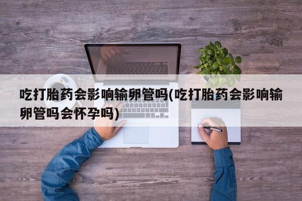 网上米索前列醇在线下单吃打胎药会影响输卵管吗(吃打胎药会影响输卵管吗会怀孕吗)