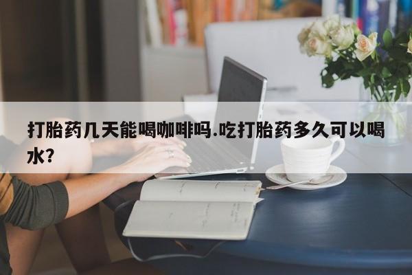 网上米索前列醇在线下单打胎药几天能喝咖啡吗.吃打胎药多久可以喝水？