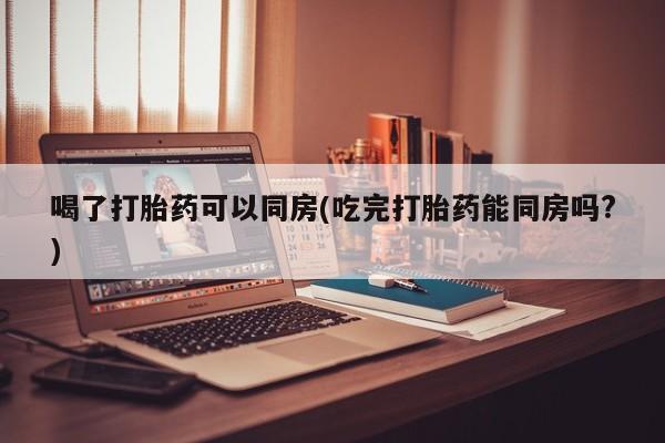 网上米索前列醇在线下单喝了打胎药可以同房(吃完打胎药能同房吗?)