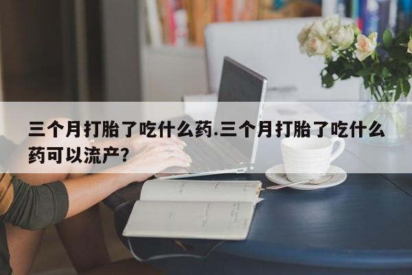 网上米索前列醇在线下单三个月打胎了吃什么药.三个月打胎了吃什么药可以流产？