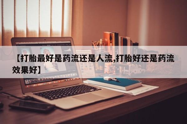 网上米索前列醇在线下单【打胎最好是药流还是人流,打胎好还是药流效果好】