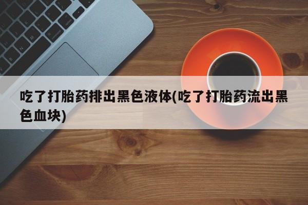 网上米索前列醇在线下单吃了打胎药排出黑色液体(吃了打胎药流出黑色血块)