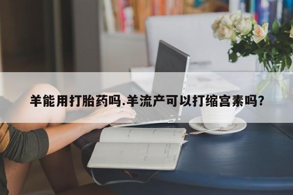 网上米索前列醇在线下单羊能用打胎药吗.羊流产可以打缩宫素吗？