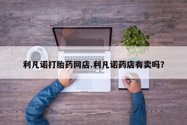 网上米索前列醇在线下单利凡诺打胎药网店.利凡诺药店有卖吗？