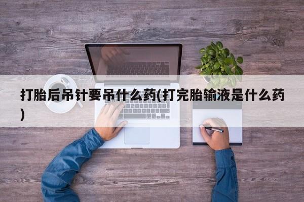 网上米索前列醇在线下单打胎后吊针要吊什么药(打完胎输液是什么药)