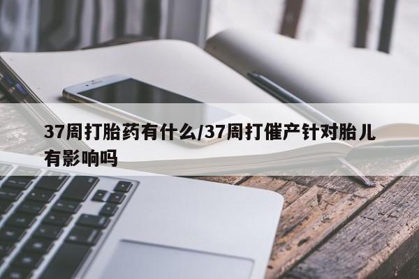 网上米索前列醇在线下单37周打胎药有什么/37周打催产针对胎儿有影响吗