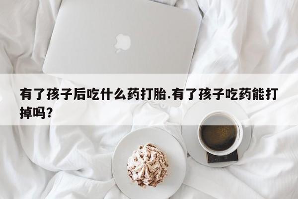 网上米索前列醇在线下单有了孩子后吃什么药打胎.有了孩子吃药能打掉吗？