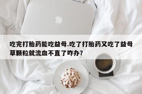 网上米索前列醇在线下单吃完打胎药能吃益母.吃了打胎药又吃了益母草颗粒就流血不直了咋办？