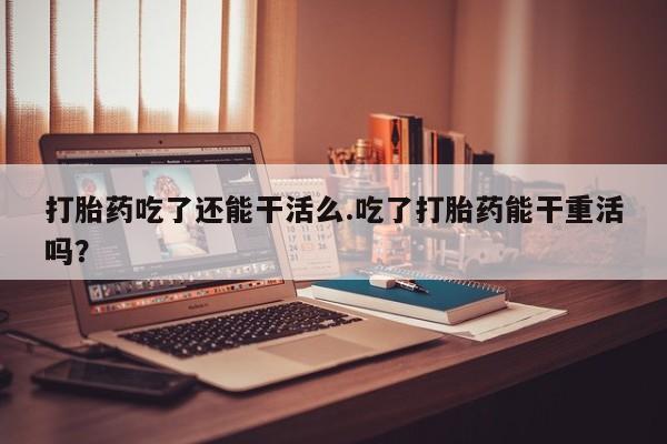 网上米索前列醇在线下单打胎药吃了还能干活么.吃了打胎药能干重活吗？