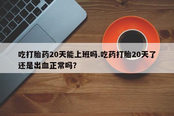 网上米索前列醇在线下单吃打胎药20天能上班吗.吃药打胎20天了还是出血正常吗？