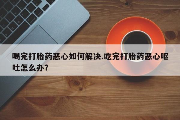 网上米索前列醇在线下单喝完打胎药恶心如何解决.吃完打胎药恶心呕吐怎么办？