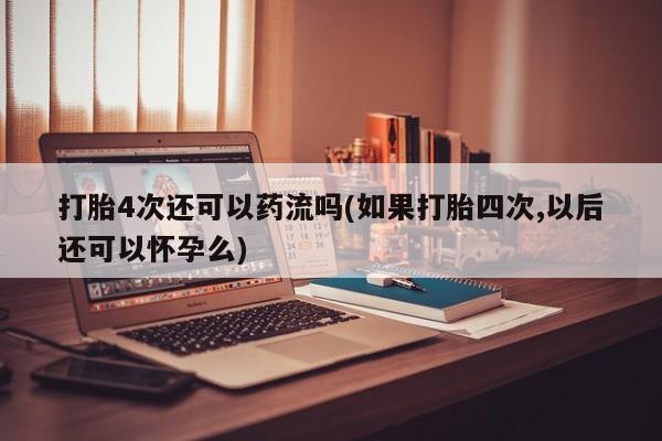 网上米索前列醇在线下单打胎4次还可以药流吗(如果打胎四次,以后还可以怀孕么)