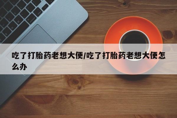 网上米索前列醇在线下单吃了打胎药老想大便/吃了打胎药老想大便怎么办