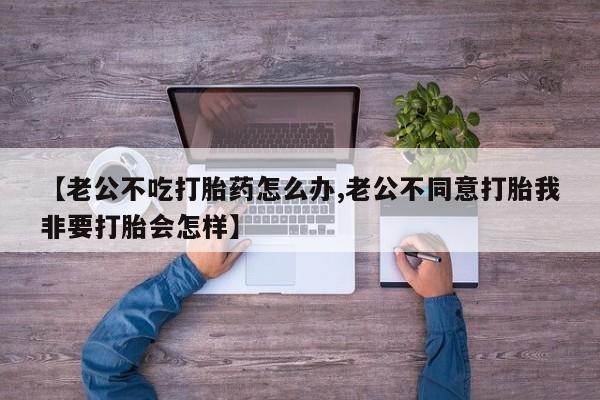 网上米索前列醇在线下单【老公不吃打胎药怎么办,老公不同意打胎我非要打胎会怎样】