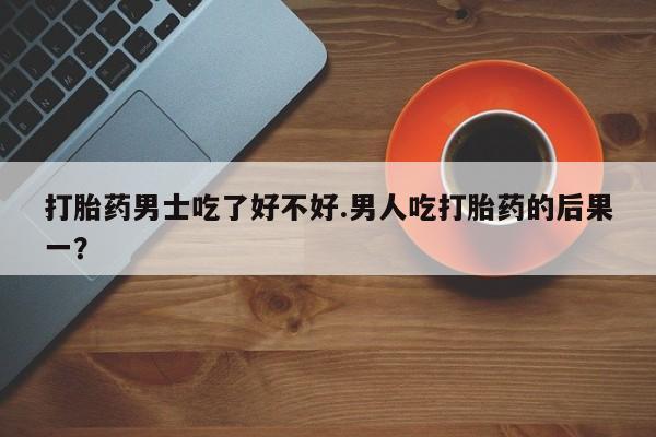 网上米索前列醇在线下单打胎药男士吃了好不好.男人吃打胎药的后果一？