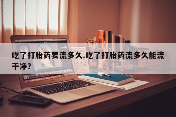 网上米索前列醇在线下单吃了打胎药要流多久.吃了打胎药流多久能流干净？